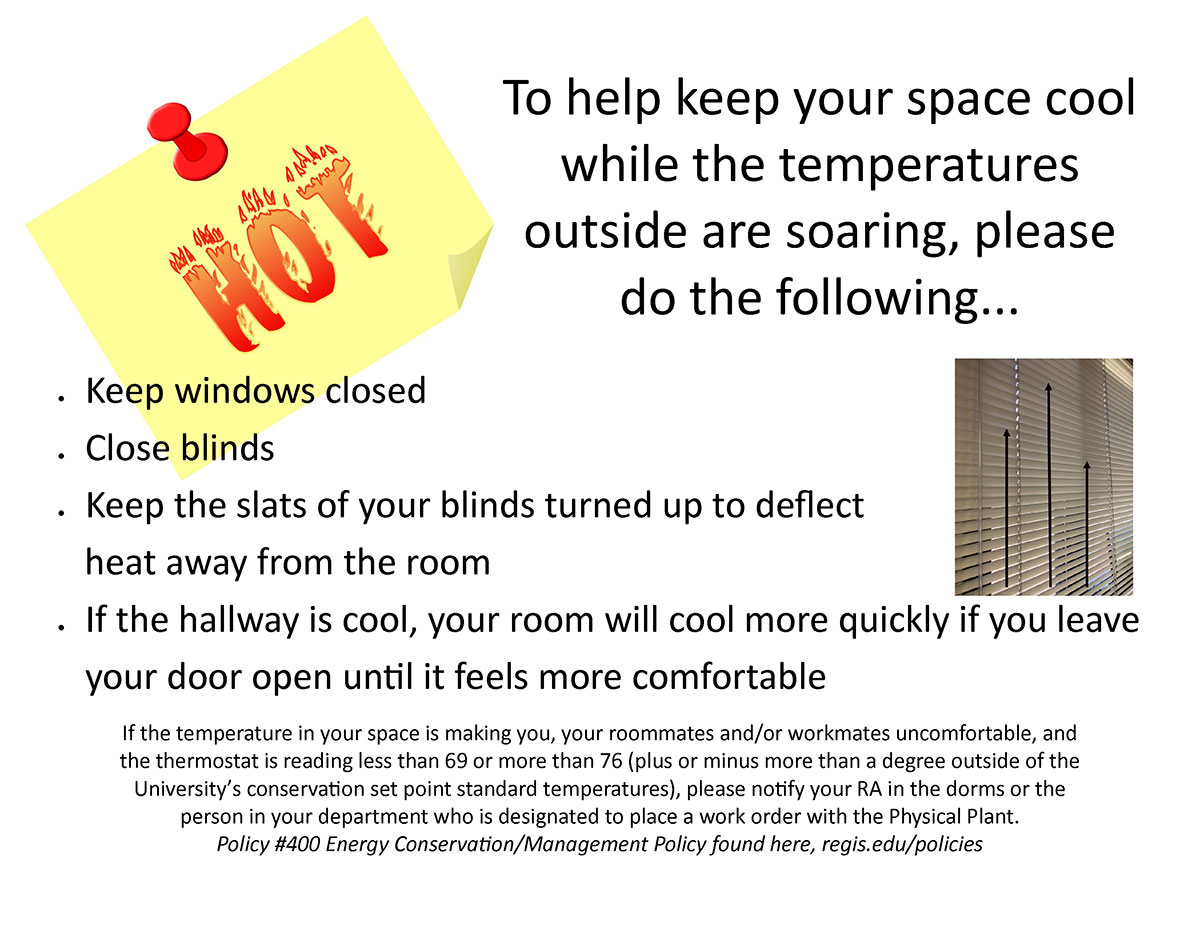 To help keep your space cool while the temperatures outside are soaring, please do the following...Keep windows closed . Close blinds • Keep the slats of your blinds turned up to deflect heat away from the room • If the hallway is cool, your room will cool more quickly if you leave your door open until it feels more comfortable If the temperature in your space is making you, your roommates and/or workmates uncomfortable, and the thermostat is reading less than 69 or more than 76 (plus or minus more than a degree outside of the University's conservation set point standard temperatures), please notify your RA in the dorms or the person in your department who is designated to place a work order with the Physical Plant. Policy #400 Energy Conservation/Management Policy found here, regis.edu/policies